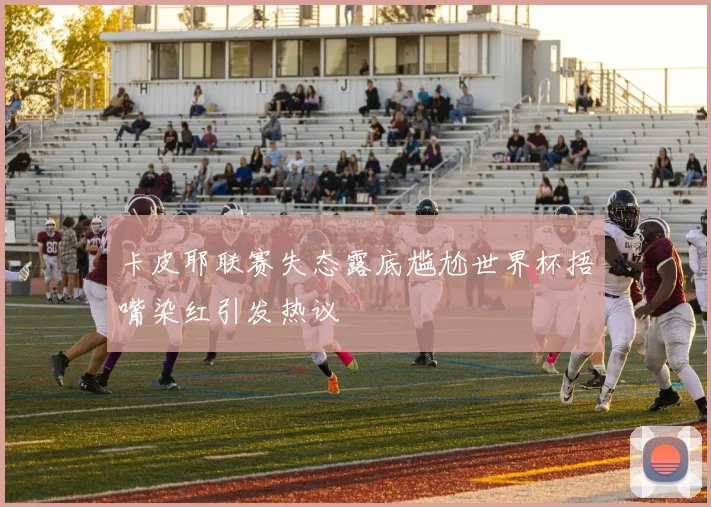 卡皮耶联赛失态露底尴尬世界杯捂嘴染红引发热议