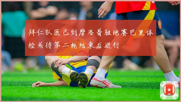 拜仁队医已到摩洛哥驻地赛巴里体检或待第二轮结束后进行