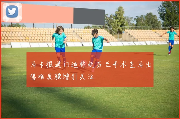 马卡报道门迪将赴芬兰手术皇马出售难度骤增引关注