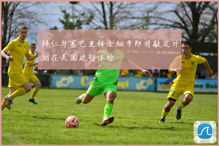 拜仁与塞巴里转会细节即将敲定计划在美国进行体检