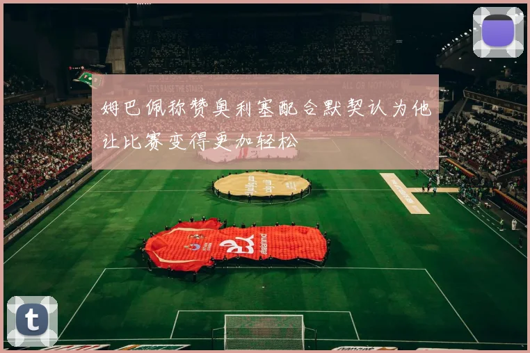 姆巴佩称赞奥利塞配合默契认为他让比赛变得更加轻松