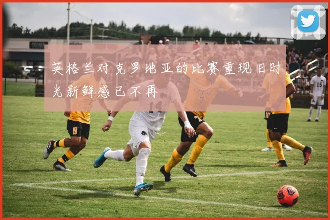 英格兰对克罗地亚的比赛重现旧时光新鲜感已不再
