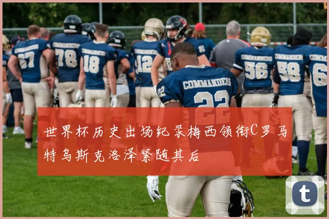 世界杯历史出场纪录梅西领衔C罗马特乌斯克洛泽紧随其后