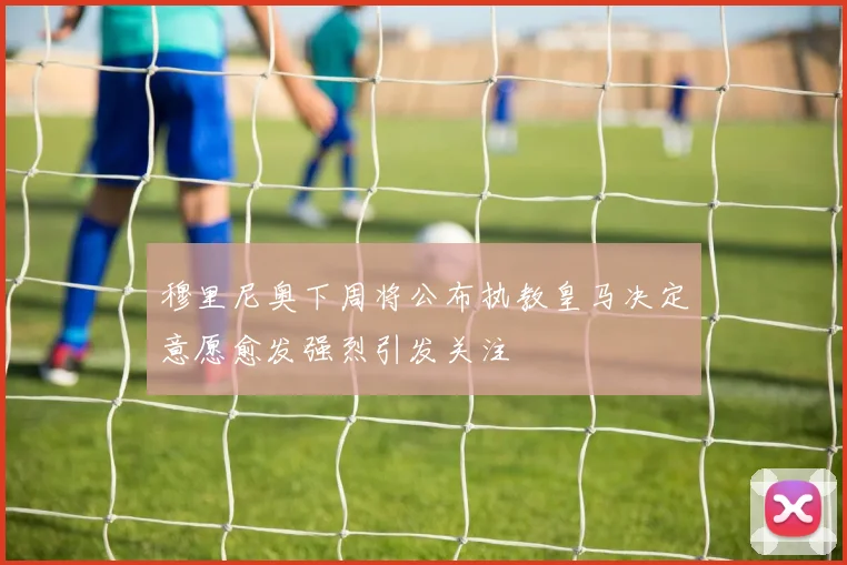 穆里尼奥下周将公布执教皇马决定意愿愈发强烈引发关注