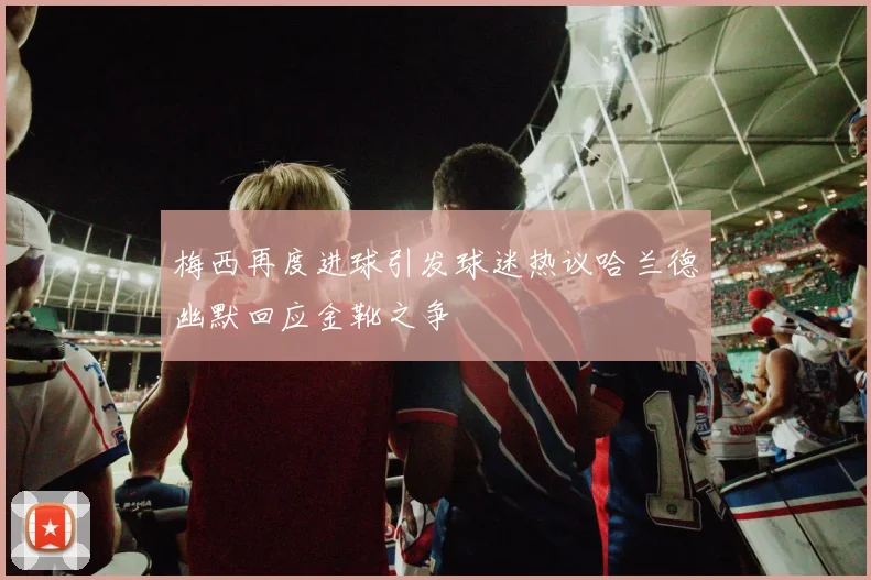 梅西再度进球引发球迷热议哈兰德幽默回应金靴之争