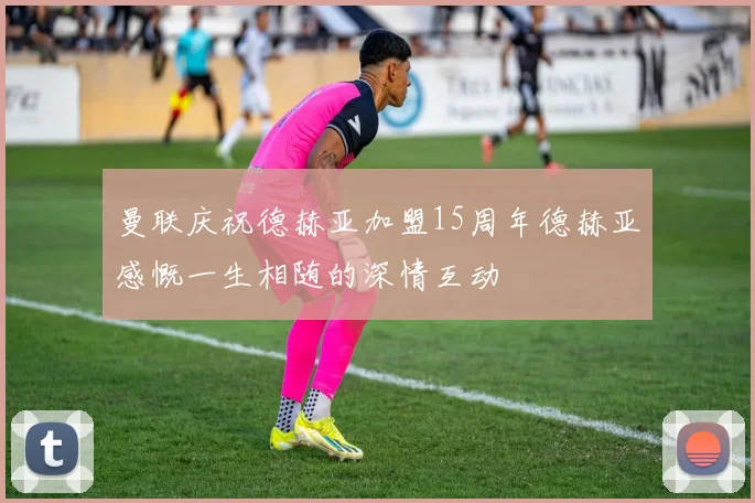 曼联庆祝德赫亚加盟15周年德赫亚感慨一生相随的深情互动