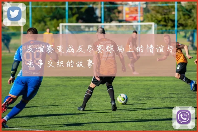 友谊赛变成友尽赛球场上的情谊与竞争交织的故事