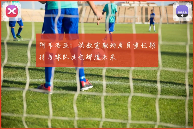 阿韦洛亚：执教富勒姆肩负重任期待与球队共创辉煌未来