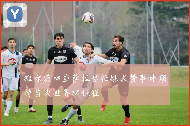 维尔茨回应萨拉赫社媒点赞事件期待首次世界杯征程