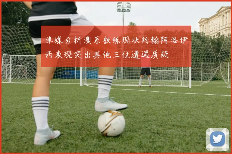 津媒分析澳系教练现状约翰阿洛伊西表现突出其他三位遭遇质疑