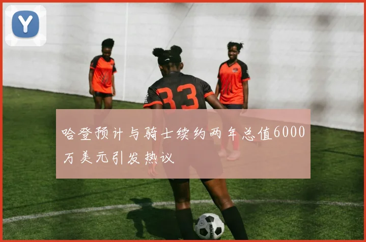 哈登预计与骑士续约两年总值6000万美元引发热议