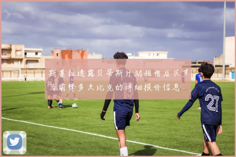 斯基拉透露贝蒂斯计划租借后买罗马前锋多夫比克的详细报价信息