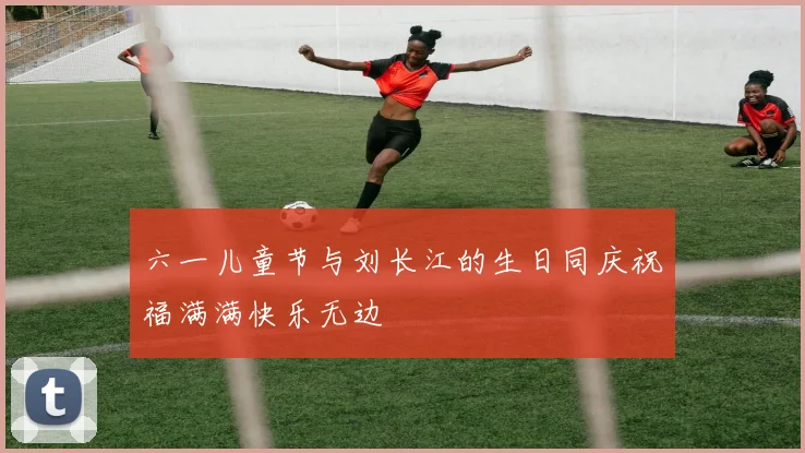六一儿童节与刘长江的生日同庆祝福满满快乐无边