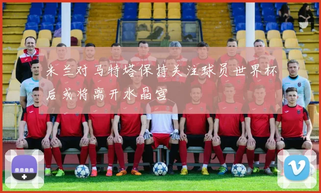 米兰对马特塔保持关注球员世界杯后或将离开水晶宫