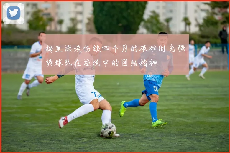 梅里诺谈伤缺四个月的艰难时光强调球队在逆境中的团结精神