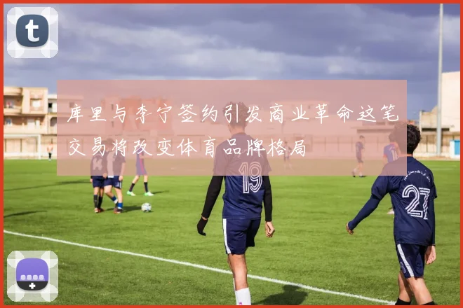 库里与李宁签约引发商业革命这笔交易将改变体育品牌格局