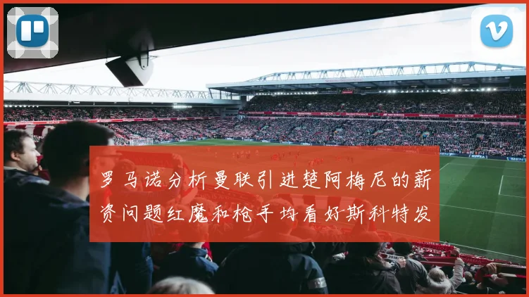 罗马诺分析曼联引进楚阿梅尼的薪资问题红魔和枪手均看好斯科特发展潜力