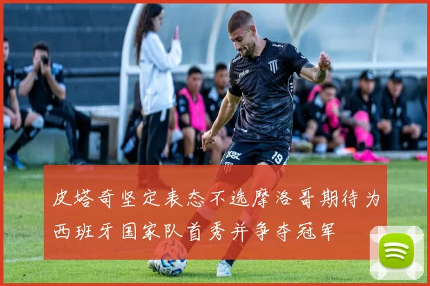 皮塔奇坚定表态不选摩洛哥期待为西班牙国家队首秀并争夺冠军