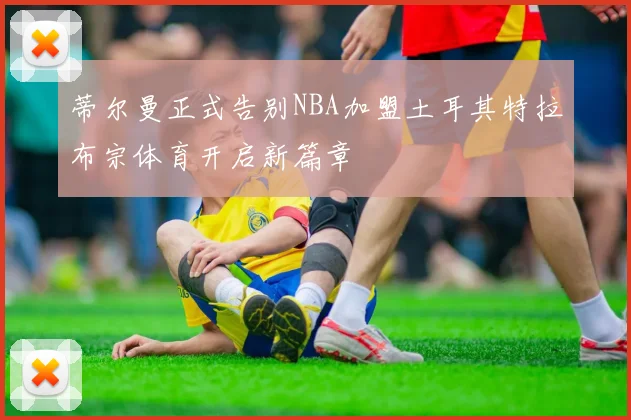 蒂尔曼正式告别NBA加盟土耳其特拉布宗体育开启新篇章