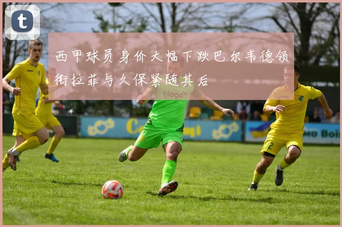西甲球员身价大幅下跌巴尔韦德领衔拉菲与久保紧随其后