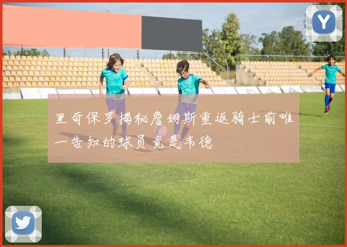 里奇保罗揭秘詹姆斯重返骑士前唯一告知的球员竟是韦德