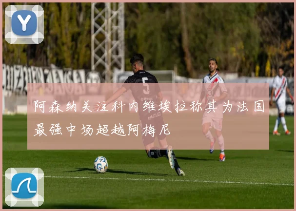 阿森纳关注科内维埃拉称其为法国最强中场超越阿梅尼
