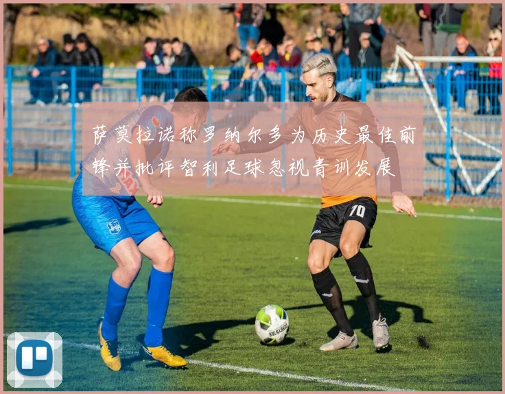 萨莫拉诺称罗纳尔多为历史最佳前锋并批评智利足球忽视青训发展